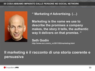 05 COSA ABBIAMO IMPARATO DALLE PERSONE NEI SOCIAL NETWORK



                     “ Marketing ≠ Advertising. (…)

                     Marketing is the name we use to
                     describe the promises a company
                     makes, the story it tells, the authentic
                     way it delivers on that promise. “

                     Seth Godin
                     http://www.avc.com/a_vc/2011/02/marketing.html




Il marketing è il racconto di una storia coerente e
persuasiva

                                                                      33
 