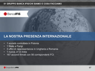 01 GRUPPO BANCA IFIS/CHI SIAMO E COSA FACCIAMO




LA NOSTRA PRESENZA INTERNAZIONALE

•   1 società controllata in Polonia
•   1 filiale a Parigi
•   3 uffici di rappresentanza in Ungheria e Romania
•   1 nuova JV in India
•   167 accordi firmati con 56 corrispondenti FCI




                                                       07
 