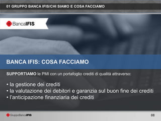 01 GRUPPO BANCA IFIS/CHI SIAMO E COSA FACCIAMO




BANCA IFIS: COSA FACCIAMO

SUPPORTIAMO le PMI con un portafoglio crediti di qualità attraverso:

• la gestione dei crediti
• la valutazione dei debitori e garanzia sul buon fine dei crediti
• l’anticipazione finanziaria dei crediti


                                                                       08
 