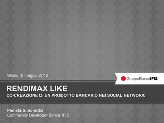 Milano, 8 maggio 2012


RENDIMAX LIKE
CO-CREAZIONE DI UN PRODOTTO BANCARIO NEI SOCIAL NETWORK


Pamela Simonotto
Community Developer Banca IFIS
 