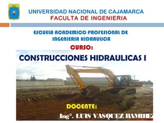 CURSO:
CONSTRUCCIONES HIDRAULICAS I
DOCENTE:
Ing°. LUIS VASQUEZ RAMIREZ
UNIVERSIDAD NACIONAL DE CAJAMARCA
FACULTA DE INGENIERIA
ESCUELA ACADEMICO PROFESIONAL DE
INGENIERIA HIDRAULICA
 