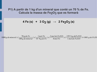P1) A partir de 1 kg d'un mineral que conté un 70 % de Fe. 
Calcula la massa de Fe2O3 que es formarà 
4 Fe (s) + 3 O2 (g) → 2 Fe2O3 (s) 
1000 g demineral x ( 
70 g de Fe 
100 g demineral ) x( 
1mol Fe 
55' 8 g de Fe ) x( 
2mol de Fe2O3 
4mol Fe )x ( 
159' 6 g deFe2O3 
1mol de Fe2O3 )=1001 g de Fe2O3 
 
