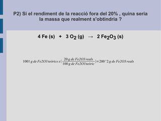 P2) Si el rendiment de la reacció fora del 20% , quina seria 
la massa que realment s'obtindria ? 
4 Fe (s) + 3 O2 (g) → 2 Fe2O3 (s) 
1001 g de Fe2O3 teòrics x( 
20 g de Fe2O3 reals 
100 g de Fe2O3teòric )=200 ' 2 g de Fe2O3 reals 
 