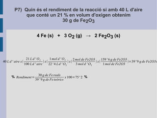 P7) Quin és el rendiment de la reacció si amb 40 L d'aire 
que conté un 21 % en volum d'oxigen obtenim 
30 g de Fe2O3 
4 Fe (s) + 3 O2 (g) → 2 Fe2O3 (s) 
40 L d ' aire x( 
21 L d ' O2 
100 Ld ' aire ) x( 
1mol d ' O2 
22 ' 4 Ld ' O2 
) x( 2mol de Fe2O3 
3mol d ' O2 
% % 
) x(159 ' 6 g de Fe2O3 
1mol de Fe2O3 )=39' 9 g de Fe2O3teòrics 
Rendiment= 
30 g de Fe reals 
39 ' 9 g de Fe teòrics 
x 100=75' 2 
