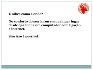 E sabes como e onde?
No conforto do seu lar ou em qualquer lugar
desde que tenha um computador com ligação
a internet.
Sim isso é possível.
 