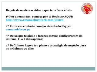 Depois de ouvires o vídeo o que tens fazer é isto:
1º Por apenas $25, começa por te Registar AQUI:
http://www.emanuelnetwork.com/joinen
2º Entra em contacto comigo através do Skype:
emanuelabreu 40
3º Deixa que te ajude a fazeres as tuas configurações do
sistema. (1 a 2 dias apenas)
4º Definimos logo o teu plano e estratégia de negócio para
os próximos 90 dias
 
