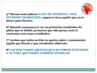 5º Mesmo sem saberes NADA DE INTERNET, NEM
INTERNET MARKETING, segues à risca aquilo que eu te
disser para fazeres.
6º Quando começares a ver os primeiros resultados do
plano que te defini, prometes que não paras, nem te
contentas com esses resultados.
7º Aceitas que todos os dias eu queira saber, exactamente
aquilo que fizeste e que resultados obtiveste.
8º AJUDAS TODOS AQUELES QUE SE FOREM JUNTANDO
A TI, PARA QUE ESSES TAMBÉM CONSIGAM
 