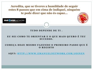 T U D O D E P E N D E D E T I .
E U S E I C O M O T E O R I E N T A R E O Q U E M A I S Q U E R O É T E U
S U C E S S O .
C O M E Ç A H O J E M E S M O F A Z E N D O O P R I M E I R O P A S S O Q U E É
O R E G I S T O
A Q U I : H T T P : / / W W W . E M A N U E L N E T W O R K . C O M / J O I N E N
Acredita, que se tiveres a humildade de seguir
estes 8 passos que em cima de indiquei, ninguém
te pode dizer que não és capaz…
 