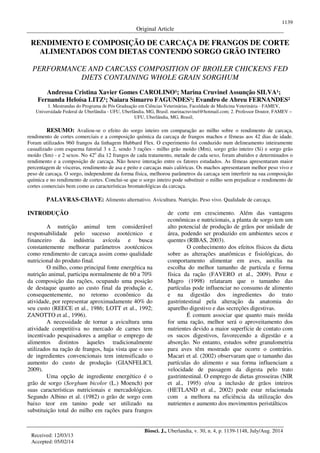 1139
Original Article
Biosci. J., Uberlandia, v. 30, n. 4, p. 1139-1148, July/Aug. 2014
RENDIMENTO E COMPOSIÇÃO DE CARCAÇA DE FRANGOS DE CORTE
ALIMENTADOS COM DIETAS CONTENDO SORGO GRÃO INTEIRO
PERFORMANCE AND CARCASS COMPOSITION OF BROILER CHICKENS FED
DIETS CONTAINING WHOLE GRAIN SORGHUM
Andressa Cristina Xavier Gomes CAROLINO¹; Marina Cruvinel Assunção SILVA¹;
Fernanda Heloísa LITZ¹; Naiara Simarro FAGUNDES¹; Evandro de Abreu FERNANDES²
1. Mestrandas do Programa de Pós Graduação em Ciências Veterinárias, Faculdade de Medicina Veterinária - FAMEV,
Universidade Federal de Uberlândia - UFU, Uberlândia, MG, Brasil. marinacruvinel@hotmail.com; 2. Professor Doutor, FAMEV –
UFU, Uberlândia, MG, Brasil;
RESUMO: Avaliou-se o efeito do sorgo inteiro em comparação ao milho sobre o rendimento de carcaça,
rendimento de cortes comerciais e a composição química da carcaça de frangos machos e fêmeas aos 42 dias de idade.
Foram utilizados 960 frangos da linhagem Hubbard Flex. O experimento foi conduzido num delineamento inteiramente
casualizado com esquema fatorial 3 x 2, sendo 3 rações - milho grão moído (Mm), sorgo grão inteiro (Si) e sorgo grão
moído (Sm) - e 2 sexos. No 42o
dia 12 frangos de cada tratamento, metade de cada sexo, foram abatidos e determinados o
rendimento e a composição de carcaça. Não houve interação entre os fatores estudados. As fêmeas apresentaram maior
percentagem de vísceras, rendimento de asa e peito e carcaças mais calóricas. Os machos apresentaram melhor peso vivo e
peso de carcaça. O sorgo, independente da forma física, melhorou parâmetros da carcaça sem interferir na sua composição
química e no rendimento de cortes. Conclui-se que o sorgo inteiro pode substituir o milho sem prejudicar o rendimento de
cortes comerciais bem como as características bromatológicas da carcaça.
PALAVRAS-CHAVE: Alimento alternativo. Avicultura. Nutrição. Peso vivo. Qualidade de carcaça.
INTRODUÇÃO
A nutrição animal tem considerável
responsabilidade pelo sucesso zootécnico e
financeiro da indústria avícola e busca
constantemente melhorar parâmetros zootécnicos
como rendimento de carcaça assim como qualidade
nutricional do produto final.
O milho, como principal fonte energética na
nutrição animal, participa normalmente de 60 a 70%
da composição das rações, ocupando uma posição
de destaque quanto ao custo final da produção e,
consequentemente, no retorno econômico da
atividade, por representar aproximadamente 40% do
seu custo (REECE et al., 1986; LOTT et al., 1992;
ZANOTTO et al., 1996).
A necessidade de tornar a avicultura uma
atividade competitiva no mercado de carnes tem
incentivado pesquisadores a ampliar o emprego de
alimentos distintos àqueles tradicionalmente
utilizados na ração de frangos, haja vista que o uso
de ingredientes convencionais tem intensificado o
aumento do custo de produção (GIANFELICI,
2009).
Uma opção de ingrediente energético é o
grão de sorgo (Sorghum bicolor (L.) Moench) por
suas características nutricionais e mercadológicas.
Segundo Albino et al. (1982) o grão de sorgo com
baixo teor em tanino pode ser utilizado na
substituição total do milho em rações para frangos
de corte em crescimento. Além das vantagens
econômicas e nutricionais, a planta de sorgo tem um
alto potencial de produção de grãos por unidade de
área, podendo ser produzido em ambientes secos e
quentes (RIBAS, 2003).
O conhecimento dos efeitos físicos da dieta
sobre as alterações anatômicas e fisiológicas, do
comportamento alimentar em aves, auxilia na
escolha do melhor tamanho de partícula e forma
física da ração (FAVERO et al., 2009). Penz e
Magro (1998) relataram que o tamanho das
partículas pode influenciar no consumo de alimento
e na digestão dos ingredientes do trato
gastrintestinal pela alteração da anatomia do
aparelho digestivo e das secreções digestivas.
É comum associar que quanto mais moída
for uma ração, melhor será o aproveitamento dos
nutrientes devido a maior superfície de contato com
os sucos digestivos, favorecendo a digestão e a
absorção. No entanto, estudos sobre granulometria
para aves têm mostrado que ocorre o contrário.
Macari et al. (2002) observaram que o tamanho das
partículas do alimento e sua forma influenciam a
velocidade de passagem da digesta pelo trato
gastrintestinal. O emprego de dietas grosseiras (NIR
et al., 1995) e/ou a inclusão de grãos inteiros
(HETLAND et al., 2002) pode estar relacionada
com a melhora na eficiência da utilização dos
nutrientes e aumento dos movimentos peristálticos
Received: 12/03/13
Accepted: 05/02/14
 