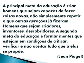 A principal meta da educação é criar
homens que sejam capazes de fazer
coisas novas, não simplesmente repetir
o que outras gerações já fizeram.
Homens que sejam criadores,
inventores, descobridores. A segunda
meta da educação é formar mentes que
estejam em condições de criticar,
verificar e não aceitar tudo que a elas
se propõe.
(Jean Piaget)
 