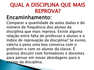 QUAL A DISCIPLINA QUE MAIS
REPROVA?
Encaminhamento:
Comparar a quantidade de aulas dadas e do
número de frequência dos alunos da
disciplina que mais reprova. Existe alguma
relação entre falta de professor e alunos e o
índice de reprovação da disciplina? Se existe,
valeria a pena uma boa conversa com o
professor e com os alunos da classe. É
preciso discutir com formadores e docentes
para pensar em novas abordagens para o
ensino da disciplina.
 