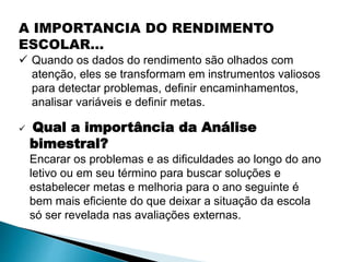A IMPORTANCIA DO RENDIMENTO
ESCOLAR...
 Quando os dados do rendimento são olhados com
atenção, eles se transformam em instrumentos valiosos
para detectar problemas, definir encaminhamentos,
analisar variáveis e definir metas.
 Qual a importância da Análise
bimestral?
Encarar os problemas e as dificuldades ao longo do ano
letivo ou em seu término para buscar soluções e
estabelecer metas e melhoria para o ano seguinte é
bem mais eficiente do que deixar a situação da escola
só ser revelada nas avaliações externas.
 