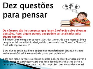 Dez questões
para pensar
Os números são instrumentos que levam à reflexão sobre diversas
questões. Aqui, alguns pontos que podem ser analisados pela
equipe gestora:
1 É importante comparar os resultados dos alunos de uma mesma série e
perguntar: há uma divisão desigual de turmas (classes "fortes" e "fracas"?)
Qual sala reprova mais?
2 Os alunos estão evadindo ou pedindo transferência? Será que os pais
estão insatisfeitos? A comunidade passa por problemas?
3 De que maneira você e a equipe gestora podem contribuir para elevar o
índice geral de aprovação? Será que falta acompanhar mais de perto o
desempenho dos alunos ou o trabalho de professores e coordenadores?
 