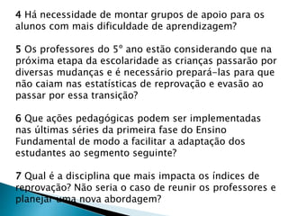 4 Há necessidade de montar grupos de apoio para os
alunos com mais dificuldade de aprendizagem?
5 Os professores do 5º ano estão considerando que na
próxima etapa da escolaridade as crianças passarão por
diversas mudanças e é necessário prepará-las para que
não caiam nas estatísticas de reprovação e evasão ao
passar por essa transição?
6 Que ações pedagógicas podem ser implementadas
nas últimas séries da primeira fase do Ensino
Fundamental de modo a facilitar a adaptação dos
estudantes ao segmento seguinte?
7 Qual é a disciplina que mais impacta os índices de
reprovação? Não seria o caso de reunir os professores e
planejar uma nova abordagem?
 