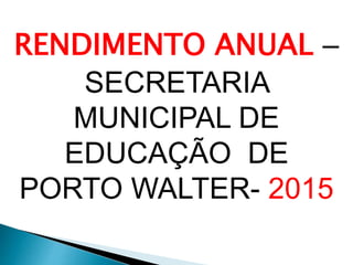 RENDIMENTO ANUAL –
SECRETARIA
MUNICIPAL DE
EDUCAÇÃO DE
PORTO WALTER- 2015
 