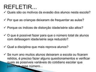 REFLETIR...
 Quais são os motivos da evasão dos alunos nesta escola?
 Por que as crianças deixaram de frequentar as aulas?
 Porque os índices de distorção idade/série são altos?
 O que é possível fazer para que o número total de alunos
com defasagem idade/série seja reduzido?
 Qual a disciplina que mais reprova alunos?
 Se num ano muitos alunos deixaram a escola ou ficaram
retidos, é preciso fazer alguns questionamentos e verificar
quais as possíveis variáveis do cotidiano escolar que
justificam esse número...
 