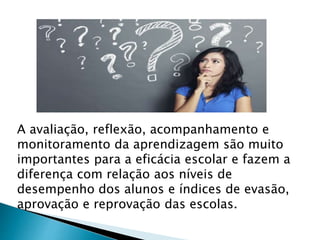 A avaliação, reflexão, acompanhamento e
monitoramento da aprendizagem são muito
importantes para a eficácia escolar e fazem a
diferença com relação aos níveis de
desempenho dos alunos e índices de evasão,
aprovação e reprovação das escolas.
 