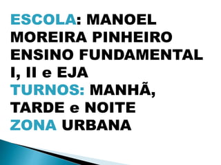 ESCOLA: MANOEL
MOREIRA PINHEIRO
ENSINO FUNDAMENTAL
I, II e EJA
TURNOS: MANHÃ,
TARDE e NOITE
ZONA URBANA
 