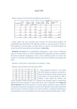 Aula VIII


 Vamos começar esta aula com o exemplo da aula anterior:




 Vamos supor que está inserido num mercado de concorrência perfeita. As
quantidades que oferecemos não alteram o preço e o pior que pode acontecer é
não produzir e ter que pagar os custos fixos, ou seja ter um prejuízo igual aos
custos fixos. Nós vamos procurar maximizar o Lucro (π).

 Definição do Lucro: Em contabilidade designamos o lucro como a diferença
entre as receitas menos os custos adequadamente imputados aos bens vendidos.
Na teoria económica designamos o lucro como a diferença entre as receitas das
vendas e o custo de oportunidade total dos recursos envolvidos na produção dos
bens.

 Receita = P x Q; Custo = Custo Total e π = Receita – Custo

 Vejamos o que acontece com um preço a 0,5€:

       Q        R        CT        Π        Como podemos observar a um preço
        0        0       10       -10     de 0,5€ obtém-se prejuízo em todas as
       10        5       20       -15     fases de produção, porém prefere estar
       18        9       30       -21     encerrado e ter um prejuízo de 10€. A
       24       12       40       -28     oferta é nula abaixo do mínimo dos
custos variáveis médios porque se a empresa não produzir nada, se encerrasse,
apenas teria como prejuízo os seus custos fixos. Isto é conhecido como Regra de
encerramento, isto ocorre quando as receitas apenas cobrem os custos variáveis
ou quando os prejuízos são iguais aos custos fixos. Quando o preço desce abaixo do
nível em que as receitas são iguais aos custos variáveis, a empresa minimizará os
seus prejuízos com o encerramento. O ponto crítico acontece quando preço = CMe.
 