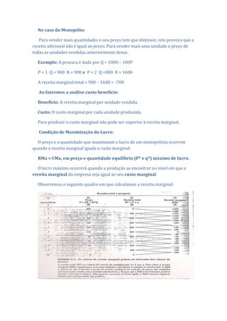 No caso do Monopólio:

   Para vender mais quantidades o seu preço tem que diminuir, isto provoca que a
receita adicional não é igual ao preço. Para vender mais uma unidade o preço de
todas as unidades vendidas anteriormente desce.

  Exemplo: A procura é dada por Q = 1000 – 100P

  P = 1 Q = 900 R = 900 e P = 2 Q =800 R = 1600

  A receita marginal total = 900 – 1600 = -700

   Ao fazermos a análise custo benefício:

  Benefício: A receita marginal por unidade vendida.

  Custo: O custo marginal por cada unidade produzida.

  Para produzir o custo marginal não pode ser superior à receita marginal.

   Condição de Maximização do Lucro:

  O preço e a quantidade que maximizam o lucro de um monopolista ocorrem
quando a receita marginal iguala o custo marginal:

  RMa = CMa, em preço e quantidade equilíbrio (P* e q*) máximo de lucro.

  O lucro máximo ocorrerá quando a produção se encontrar no nível em que a
receita marginal da empresa seja igual ao seu custo marginal.

  Observemos o seguinte quadro em que calculamos a receita marginal:
 