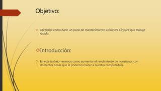 Objetivo:
Aprender como darle un poco de mantenimiento a nuestra CP para que trabaje
rápido.
Introducción:
En este trabajo veremos como aumentar el rendimiento de nuestra pc con
diferentes cosas que le podemos hacer a nuestra computadora.