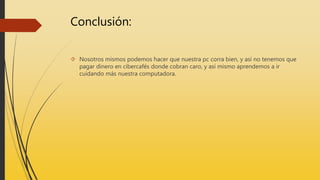 Conclusión:
Nosotros mismos podemos hacer que nuestra pc corra bien, y así no tenemos que
pagar dinero en cibercafés donde cobran caro, y así mismo aprendemos a ir
cuidando más nuestra computadora.