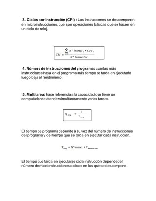 3. Ciclos por instrucción (CPI) : Las instrucciones se descomponen
en microinstrucciones, que son operaciones básicas que se hacen en
un ciclo de reloj.
4. Número de instruccionesdelprograma: cuantas más
instrucciones haya en el programa más tiempo se tarda en ejecutarlo
luego baja el rendimiento.
5. Multitarea: hace referenciaa la capacidad que tiene un
computadorde atender simultáneamente varias tareas.
El tiempo de programa depende a su vez del número de instrucciones
del programa y del tiempo que se tarda en ejecutar cada instrucción.
El tiempo que tarda en ejecutarse cada instrucción dependedel
número de microinstrucciones o ciclos en los que se descompone.
 