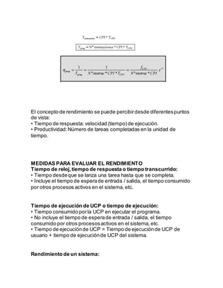 El concepto de rendimiento se puede percibirdesde diferentespuntos
de vista:
• Tiempo de respuesta: velocidad (tiempo)de ejecución.
• Productividad:Número de tareas completadas en la unidad de
tiempo.
MEDIDAS PARA EVALUAR EL RENDIMIENTO
Tiempo de reloj,tiempo de respuesta o tiempo transcurrido:
• Tiempo desdeque se lanza una tarea hasta que se completa.
• Incluye el tiempo de esperade entrada / salida, el tiempo consumido
por otros procesos activos en el sistema, etc.
Tiempo de ejecución de UCP o tiempo de ejecución:
• Tiempo consumido porla UCP en ejecutar el programa.
• No incluye el tiempo de esperade entrada / salida, el tiempo
consumido por otros procesosactivos en el sistema, etc.
• Tiempo de ejecuciónde UCP = Tiempo de ejecuciónde UCP de
usuario + tiempo de ejecuciónde UCP del sistema.
Rendimiento de un sistema:
 