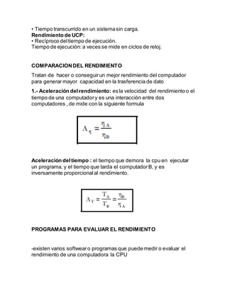 • Tiempo transcurrido en un sistemasin carga.
Rendimiento de UCP:
• Recíproco deltiempo de ejecución.
Tiempo de ejecución: a veces se mide en ciclos de reloj.
COMPARACIONDEL RENDIMIENTO
Tratan de hacer o conseguirun mejor rendimiento del computador
para generar mayor capacidad en la trasferencia de dato
1.- Aceleración delrendimiento: esla velocidad del rendimiento o el
tiempo de una computadory es una interacción entre dos
computadores ,de mide con la siguiente formula
Aceleración deltiempo : el tiempo que demora la cpu en ejecutar
un programa, y el tiempo que tarda el computadorB, y es
inversamente proporcionalal rendimiento.
PROGRAMAS PARA EVALUAR EL RENDIMIENTO
-existen varios softwearo programas que puede medir o evaluar el
rendimiento de una computadora la CPU
 