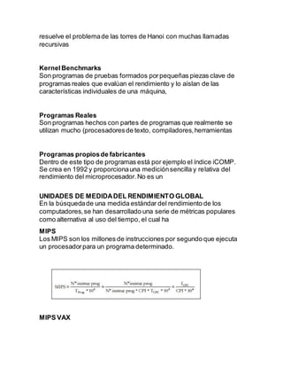 resuelve el problemade las torres de Hanoi con muchas llamadas
recursivas
KernelBenchmarks
Son programas de pruebas formados porpequeñas piezas clave de
programas reales que evalúan el rendimiento y lo aíslan de las
características individuales de una máquina,
Programas Reales
Son programas hechos con partes de programas que realmente se
utilizan mucho (procesadoresde texto, compiladores,herramientas
Programas propiosde fabricantes
Dentro de este tipo de programas está por ejemplo el índice iCOMP.
Se crea en 1992 y proporcionauna mediciónsencilla y relativa del
rendimiento del microprocesador.No es un
UNIDADES DE MEDIDADEL RENDIMIENTO GLOBAL
En la búsquedade una medida estándar del rendimiento de los
computadores,se han desarrollado una serie de métricas populares
como alternativa al uso del tiempo, el cual ha
MIPS
Los MIPS son los millones de instrucciones por segundo que ejecuta
un procesadorpara un programa determinado.
MIPS VAX
 