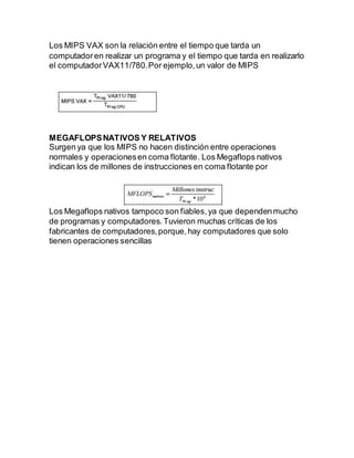 Los MIPS VAX son la relación entre el tiempo que tarda un
computadoren realizar un programa y el tiempo que tarda en realizarlo
el computadorVAX11/780.Por ejemplo,un valor de MIPS
MEGAFLOPSNATIVOS Y RELATIVOS
Surgen ya que los MIPS no hacen distinción entre operaciones
normales y operacionesen coma flotante. Los Megaflops nativos
indican los de millones de instrucciones en coma flotante por
Los Megaflops nativos tampoco son fiables,ya que dependenmucho
de programas y computadores.Tuvieron muchas críticas de los
fabricantes de computadores,porque,hay computadores que solo
tienen operaciones sencillas
 