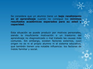 Se considera que un alumno tiene un bajo rendimiento
en el aprendizaje cuando no consigue los mínimos
resultados académicos esperados para su edad y
capacidad.
Esta situación se puede producir por motivos personales,
siendo la insuficiente motivación o un trastorno del
aprendizaje no diagnosticado o mal tratado las causas más
comunes. Sin embargo, existen factores externos, cuyo
origen no es ni el propio alumno ni el sistema educativo,
que también tienen una notable influencia: los factores de
índole familiar y social.
 