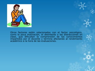Otros factores están relacionados con el factor psicológico,
como la poca motivación, el desinterés o las distracciones en
clase, que dificultan la comprensión de los conocimientos
impartidos por el docente y termina afectando al rendimiento
académico a la hora de las evaluaciones.
 
