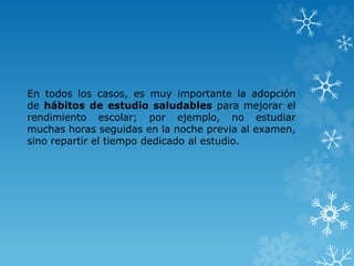 En todos los casos, es muy importante la adopción
de hábitos de estudio saludables para mejorar el
rendimiento escolar; por ejemplo, no estudiar
muchas horas seguidas en la noche previa al examen,
sino repartir el tiempo dedicado al estudio.
 