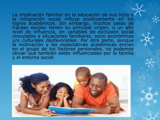 La implicación familiar en la educación de sus hijos y
la integración social influye positivamente en los
logros académicos. Sin embargo, muchos casos de
fracaso escolar tienen su principal origen, o un alto
nivel de influencia, en variables de exclusión social
vinculados a situaciones familiares, socio económicas
y/o culturales desfavorables. Por otra parte, aunque
la motivación y las expectativas académicas entran
en el grupo de los factores personales, no podemos
obviar que también están influenciadas por la familia
y el entorno social.
 