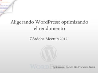 Aligerando WordPress: optimizando
          el rendimiento
        Córdoba Meetup 2012




                   @fjcarazo - Carazo Gil, Francisco Javier
 