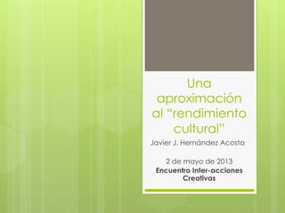 Una
aproximación
al “rendimiento
cultural”
Javier J. Hernández Acosta
2 de mayo de 2013
Encuentro Inter-acciones
Creativas
 