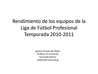 Rendimiento de los equipos de la
   Liga de Fútbol Profesional
     Temporada 2010-2011

          Ignacio Urrutia de Hoyos
            Profesor IE University
              Fernando Martín
            ZUQUIUM Consulting
 