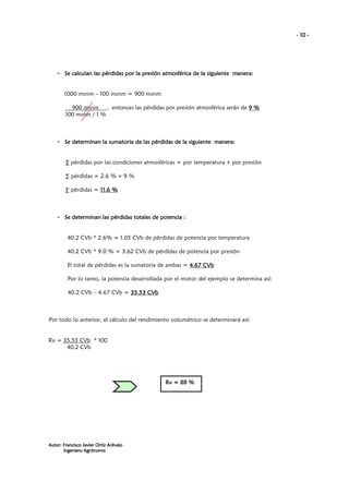 - 10 -

– Se calculan las pérdidas por la presión atmosférica de la siguiente manera:
manera:

1000 msnm – 100 msnm = 900 msnm
900 msnm , entonces las pérdidas por presión atmosférica serán de 9 %
100 msnm / 1 %

– Se determinan la sumatoria de las pérdidas de la siguiente manera:
manera:

∑ pérdidas por las condiciones atmosféricas = por temperatura + por presión
∑ pérdidas = 2.6 % + 9 %
∑ pérdidas = 11.6 %

– Se determinan las pérdidas totales de potencia :
las

40.2 CVb * 2.6% = 1.05 CVb de pérdidas de potencia por temperatura
40.2 CVb * 9.0 % = 3.62 CVb de pérdidas de potencia por presión
El total de pérdidas es la sumatoria de ambas = 4.67 CVb
Por lo tanto, la potencia desarrollada por el motor del ejemplo se determina así:
40.2 CVb – 4.67 CVb = 35.53 CVb

Por todo lo anterior, el cálculo del rendimiento volumétrico se determinará así:

Rv = 35.53 CVb * 100
40.2 CVb

Rv = 88 %

Autor: Francisco Javier Ortiz Arévalo
Ingeniero Agrónomo

 