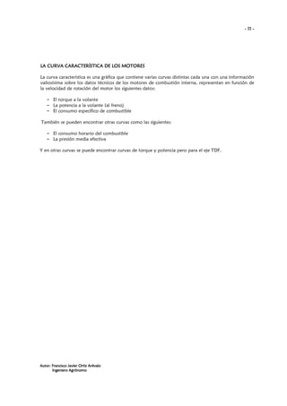 - 11 -

LA CURVA CARACTERÍSTICA DE LOS MOTORES
La curva característica es una gráfica que contiene varias curvas distintas cada una con una información
valiosísima sobre los datos técnicos de los motores de combustión interna, representan en función de
la velocidad de rotación del motor los siguientes datos:
– El torque a la volante
– La potencia a la volante (al freno)
– El consumo específico de combustible
También se pueden encontrar otras curvas como las siguientes:
– El consumo horario del combustible
– La presión media efectiva
Y en otras curvas se puede encontrar curvas de torque y potencia pero para el eje TDF.

Autor: Francisco Javier Ortiz Arévalo
Ingeniero Agrónomo

 