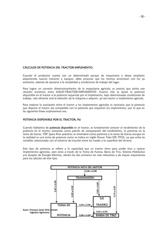 - 12 -

TRACTORCÁLCULOS DE POTENCIA DEL TRACTOR-IMPLEMENTO.
Cuando el productor cuenta con un determinado parque de maquinaria y desea ampliarlo
adquiriendo nuevos tractores y equipos, debe procurar que los mismos armonicen con los ya
existentes, además de ajustarse a la modalidad y condiciones de trabajo del lugar.
Para lograr un correcto dimensionamiento de la maquinaria agrícola, es preciso que exista una
relación armónica entre SUELO-TRACTOR-IMPLEMENTO. Cuanto más se ajuste la potencia
disponible en el tractor a la potencia requerida por el implemento, bajo determinadas condiciones de
trabajo, más eficiente será la selección de la máquina a adquirir, ya sea tractor o implemento agrícola.
Para mejorar la asociación entre el tractor y los implementos agrícolas es necesario que la potencia
que dispone el tractor sea compatible con la potencia que requieren los implementos, por lo que en
las siguientes líneas explicaremos eso.
TRACTOR, Pd
POTENCIA DISPONIBLE POR EL TRACTOR, Pd:
Cuando hablamos de potencia disponible en el tractor, es fundamental conocer el rendimiento de la
potencia en el mismo, tomando como patrón de comparación del rendimiento, la potencia en la
toma de fuerza, TDF (para fines prácticos se entenderá como potencia a la toma de fuerza aunque en
la realidad es una toma de potencia como se indica en inglés Power Take Off, PTO), ya que evita las
variables relacionadas con el esfuerzo de tracción entre las ruedas y la superficie del terreno.
Este tipo de potencia se refiere a la capacidad que un tractor tiene para poder tirar u operar
implementos agrícolas, sean estos a través de la Toma de Fuerza, Barra de Tiro, Sistema Hidráulico
y/o Acoples de Energía Eléctrica, siendo los dos primeros los más relevantes y de mayor importancia
para los cálculos de este tipo.
POTENCIA NETA DEL MOTOR
0,96 a 0,98

0,75 a 0,81

0,85 a 0,89

0,90 a 0,92

0,87 a 0,90

TRANSMISIÓN

EJE
TOMA DE

0,94 a 0,96

Autor: Francisco Javier Ortiz Arévalo
Ingeniero Agrónomo

POTENCIA

TRASERO
0,92 a 0,93

0,86 a 0,89

BARRA DE TIRO

 