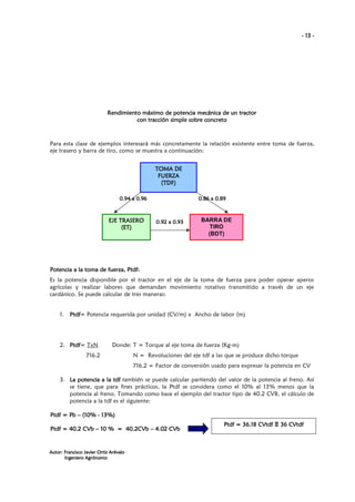 - 13 -

Rendimiento máximo de potencia mecánica de un tractor
con tracción simple sobre concreto

Para esta clase de ejemplos interesará más concretamente la relación existente entre toma de fuerza,
eje trasero y barra de tiro, como se muestra a continuación:
TOMA DE
FUERZA
(TDF)
0.94 a 0.96

EJE TRASERO
(ET)

0.86 a 0.89

0.92 a 0.93

BARRA DE
TIRO
(BDT)

fuerz Ptdf:
rza,
Potencia a la toma de fuerza, Ptdf:
Es la potencia disponible por el tractor en el eje de la toma de fuerza para poder operar aperos
agrícolas y realizar labores que demandan movimiento rotativo transmitido a través de un eje
cardánico. Se puede calcular de tres maneras:

1.

Ptdf=
Ptdf Potencia requerida por unidad (CV/m) x Ancho de labor (m)

2. Ptdf TxN
Ptdf=

Donde: T = Torque al eje toma de fuerza (Kg-m)

716.2

N = Revoluciones del eje tdf a las que se produce dicho torque
716.2 = Factor de conversión usado para expresar la potencia en CV

3. La potencia a la tdf también se puede calcular partiendo del valor de la potencia al freno. Así
se tiene, que para fines prácticos, la Ptdf se considera como el 10% al 13% menos que la
potencia al freno. Tomando como base el ejemplo del tractor tipo de 40.2 CVB, el cálculo de
potencia a la tdf es el siguiente:
13%)
Ptdf = Pb – (10% - 13%)
Ptdf = 40.2 CVb – 10 % = 40.2CVb – 4.02 CVb

Autor: Francisco Javier Ortiz Arévalo
Ingeniero Agrónomo

CV
Ptdf = 36.18 CVtdf Ξ 36 CVtdf

 