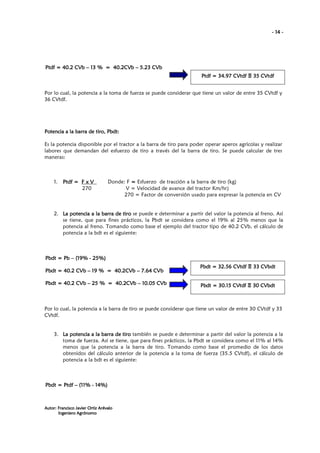 - 14 -

Ptdf = 40.2 CVb – 13 % = 40.2CVb – 5.23 CVb
Ptdf = 34.97 CVtdf Ξ 35 CVtdf
35 CV
Por lo cual, la potencia a la toma de fuerza se puede considerar que tiene un valor de entre 35 CVtdf y
36 CVtdf.

Potencia a la barra de tiro, Pbdt:
Es la potencia disponible por el tractor a la barra de tiro para poder operar aperos agrícolas y realizar
labores que demandan del esfuerzo de tiro a través del la barra de tiro. Se puede calcular de tres
maneras:

1.

Ptdf = F x V
270

Donde: F = Esfuerzo de tracción a la barra de tiro (kg)
V = Velocidad de avance del tractor Km/hr)
270 = Factor de conversión usado para expresar la potencia en CV

2. La potencia a la barra de tiro se puede e determinar a partir del valor la potencia al freno. Así
se tiene, que para fines prácticos, la Pbdt se considera como el 19% al 25% menos que la
potencia al freno. Tomando como base el ejemplo del tractor tipo de 40.2 CVb, el cálculo de
potencia a la bdt es el siguiente:

(19
25%
Pbdt = Pb – (19% - 25%)
7.64
Pbdt = 40.2 CVb – 19 % = 40.2CVb – 7.64 CVb
Pbdt = 40.2 CVb – 25 % = 40.2CVb – 10.05 CVb

33 CVbdt
Pbdt = 32.56 CVtdf Ξ 33 CVbdt

30 CVbdt
Pbdt = 30.15 CVtdf Ξ 30 CVbdt

Por lo cual, la potencia a la barra de tiro se puede considerar que tiene un valor de entre 30 CVtdf y 33
CVtdf.

3. La potencia a la barra de tiro también se puede e determinar a partir del valor la potencia a la
toma de fuerza. Así se tiene, que para fines prácticos, la Pbdt se considera como el 11% al 14%
menos que la potencia a la barra de tiro. Tomando como base el promedio de los datos
obtenidos del cálculo anterior de la potencia a la toma de fuerza (35.5 CVtdf), el cálculo de
potencia a la bdt es el siguiente:

(11
14%
Pbdt = Ptdf – (11% - 14%)

Autor: Francisco Javier Ortiz Arévalo
Ingeniero Agrónomo

 