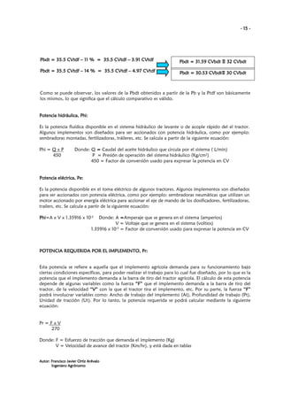 - 15 -

CVtdf
CVtdf
Pbdt = 35.5 CVtdf – 11 % = 35.5 CVtdf – 3.91 CVtdf

CVbdt 32 CVbdt
Pbdt = 31.59 CVbdt Ξ 32 CVbdt

CVtdf
Pbdt = 35.5 CVtdf – 14 % = 35.5 CVtdf – 4.97 CVtdf

Pbdt = 30.53 CVbdt 30 CVbdt
CVbdtΞ 30 CVbdt
bdt

Como se puede observar, los valores de la Pbdt obtenidos a partir de la Pb y la Ptdf son básicamente
los mismos, lo que significa que el cálculo comparativo es válido.

hidráulica, Phi
hi:
Potencia hidráulica, Phi:
Es la potencia fluídica disponible en el sistema hidráulico de levante o de acople rápido del el tractor.
Algunos implementos son diseñados para ser accionados con potencia hidráulica, como por ejemplo:
sembradoras montadas, fertilizadoras, tráileres, etc. Se calcula a partir de la siguiente ecuación:
Phi = Q x P
450

Donde: Q = Caudal del aceite hidráulico que circula por el sistema ( L/min)
P = Presión de operación del sistema hidráulico (Kg/cm2)
450 = Factor de conversión usado para expresar la potencia en CV

eléctrica Pe
trica,
Potencia eléctrica, Pe:
Es la potencia disponible en el toma eléctrico de algunos tractores. Algunos implementos son diseñados
para ser accionados con potencia eléctrica, como por ejemplo: sembradoras neumáticas que utilizan un
motor accionado por energía eléctrica para accionar el eje de mando de los dosificadores, fertilizadoras,
trailers, etc. Se calcula a partir de la siguiente ecuación:
Phi=A x V x 1.35916 x 10-3
Phi

Donde: A =Amperaje que se genera en el sistema (amperios)
V = Voltaje que se genera en el sistema (voltios)
1.35916 x 10-3 = Factor de conversión usado para expresar la potencia en CV

Pr
POTENCIA REQUERIDA POR EL IMPLEMENTO, Pr:

Esta potencia se refiere a aquella que el implemento agrícola demanda para su funcionamiento bajo
ciertas condiciones específicas, para poder realizar el trabajo para lo cual fue diseñado, por lo que es la
potencia que el implemento demanda a la barra de tiro del tractor agrícola. El cálculo de esta potencia
depende de algunas variables como la fuerza “F” que el implemento demanda a la barra de tiro del
tractor, de la velocidad “V” con la que el tractor tira el implemento, etc. Por su parte, la fuerza “F”
podrá involucrar variables como: Ancho de trabajo del implemento (At), Profundidad de trabajo (Pt),
Unidad de tracción (Ut). Por lo tanto, la potencia requerida se podrá calcular mediante la siguiente
ecuación:

Pr = F x V
270
Donde: F = Esfuerzo de tracción que demanda el implemento (Kg)
V = Velocidad de avance del tractor (Km/hr), y está dada en tablas
Autor: Francisco Javier Ortiz Arévalo
Ingeniero Agrónomo

 