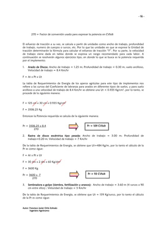 - 16 -

270 = Factor de conversión usado para expresar la potencia en CVbdt

El esfuerzo de tracción a su vez, se calcula a partir de unidades como ancho de trabajo, profundidad
de trabajo, numero de cuerpos o surcos, etc. Por lo que las unidades en que se exprese la Unidad de
tracción determinarán la fórmula para calcular el esfuerzo de tracción “F”. Por su parte, la velocidad
de trabajo viene dada en tablas donde se expresa un rango recomendado para cada labor. A
continuación se resolverán algunos ejercicios tipo, en donde lo que se busca es la potencia requerida
por el implemento:
1.

Arado de Discos: Ancho de trabajo = 1.25 m; Profundidad de trabajo = 0.30 m; suelo arcilloso,
Velocidad de trabajo = 8.4 Km/hr

F = At x Pt x Ut
La tabla de Requerimientos de Energía de los aperos agrícolas para este tipo de implementos nos
refiere a las curvas del Coeficiente de labranza para arados en diferentes tipos de suelos, y para suelo
arcilloso a una velocidad de trabajo de 8.4 Km/hr se obtiene una Ut = 0.935 Kg/cm2, por lo tanto, se
procede de la siguiente manera:

F = 125 cm x 30 cm x 0.935 Kg/cm2
F = 3506.25 Kg
Entonces la Potencia requerida se calcula de la siguiente manera:

Pr = 3506.25 x 8.4
270
2.

109
Pr = 109 CVbdt

pesada:
Rastra de discos excéntrica tipo pesada: Ancho de trabajo = 3.00 m; Profundidad de
trabajo=0.20 m; Velocidad de trabajo = 7 Km/hr

De la tabla de Requerimientos de Energía, se obtiene que Ut=484 Kg/m, por lo tanto el cálculo de la
Pr es como sigue:
F = At x Pt x Ut
F = 30 dm x 2 dm x 60 Kg/dm2
F = 3600 Kg
Pr = 3600 x 7
270
3.

Pr = 93 CVbdt

(siembra,
anexos)
Sembradora a golpe (siembra, fertilización y anexos): Ancho de trabajo = 3.60 m (4 surcos a 90
cm entre ellos) ; Velocidad de trabajo = 5 Km/hr

De la tabla de Requerimientos de Energía, se obtiene que Ut = 159 Kg/surco, por lo tanto el cálculo
de la Pr es como sigue:

Autor: Francisco Javier Ortiz Arévalo
Ingeniero Agrónomo

 