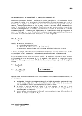 - 20 -

AGRÍCOLA, Re:
RENDIMIENTO EFECTIVO DE CAMPO DE UN APERO AGRÍCOLA, Re:
Este tipo de rendimiento se refiere a la cantidad de trabajo que un tractor y un implemento agrícola
son capaces de realizar en el campo en una determinada labor. Es importante para determinar los
tiempos que se requieren para realizar cada operación mecanizada de la preparación de suelos,
siembra y manejo de cultivos en un área de suelo específica. Se puede calcular gráficamente por
medio de la utilización de un Nomograma, el cual no es más que la representación gráfica de una
ecuación. El Nomograma que se menciona, utiliza las mismas variables de la ecuación en las mismas
unidades de medida, y a través de una línea de viraje se logra obtener el valor del rendimiento de
campo en Ha/hr. por otra parte, el rendimiento efectivo de campo se puede calcular analíticamente,
mediante la ecuación representada en el Nomograma, la cual es la siguiente:

Re = At x Vt x Ef
10
Donde: At = Ancho de trabajo, m
Vt = velocidad de trabajo, Km/hr
Ef = Eficiencia de trabajo en campo, % (de la tabla 1)
10 = factor de conversión usado para expresar el rendimiento de campo en Ha/hr
A manera de ejemplo, calculemos el rendimiento efectivo de campo de las dos formas que se detallan
a continuación, es decir gráficamente y analíticamente, r3esolviendo de la siguiente manera:
El cálculo analítico para el arado de discos del ejercicio 1 de la potencia requerida es el que se detalla
a continuación: el ancho de trabajo es de 1.25 m, se trabaja a una velocidad de 8.4 Km/hr y según la
tabla # 1 la eficiencia promedio es del 80% (0.8 en decimales), por lo que se procede de la siguiente
manera:
Re = At x Vt x Ef
10
Re = 1.25 x 8.4 x 0.8
10

Re = 0.84 Ha/Hr

Para calcular el rendimiento de campo con el método gráfico se procede según los siguientes pasos en
el Nomograma:
1.

Se localiza el valor de la velocidad de trabajo en la escala vertical de la izquierda, y se une
(usando lápiz y regla) con el valor de la eficiencia en la escala vertical de la derecha, este
paso provocará que la línea de viraje sea interceptada en un punto.
2. Se localiza el valor del ancho de trabajo en la escala superior y se une con el punto
interceptado en la línea de viraje, hasta cortar la escala inferior correspondiente al
rendimiento efectivo de campo.
3. Se toma la lectura, considerando el valor de la escala, el cual será el valor del rendimiento de
efectivo de campo, expresado en Ha/hr.

Autor: Francisco Javier Ortiz Arévalo
Ingeniero Agrónomo

 