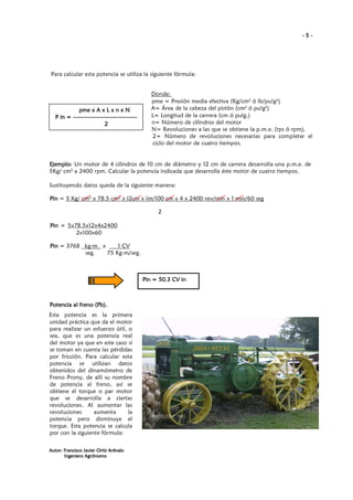 -5-

Para calcular esta potencia se utiliza la siguiente fórmula:

pme
pme x A x L x n x N
P in = -----------------------------------2

Donde:
pme = Presión media efectiva (Kg/cm2 ó lb/pu!g2)
A= Área de la cabeza del pistón (cm2 ó pu!g2)
L= Longitud de la carrera (cm ó pulg.)
n= Número de cilindros del motor
N= Revoluciones a las que se obtiene la p.m.e. (rps ó rpm).
2= Número de revoluciones necesarias para completar el
ciclo del motor de cuatro tiempos.

Ejemplo:
Ejemplo Un motor de 4 cilindros de 10 cm de diámetro y 12 cm de carrera desarrolla una p.m.e. de
5Kg/ cm2 a 2400 rpm. Calcular la potencia indicada que desarrolla éste motor de cuatro tiempos.
Sustituyendo datos queda de la siguiente manera:
Pin = 5 Kg/ cm2 x 78.5 cm2 x I2cm x lm/100 cm x 4 x 2400 rev/min x 1 min/60 seg
2
Pin = 5x78.5x12x4x2400
2x100x60
1 CV
Pin = 3768 kg-m x
seg.
75 Kg-m/seg.

Pin
Pin = 50.3 CV in

Potencia al freno (Pb).
Esta potencia es la primera
unidad práctica que da el motor
para realizar un esfuerzo útil, o
sea, que es una potencia real
del motor ya que en este caso si
se toman en cuenta las pérdidas
por fricción. Para calcular esta
potencia se utilizan datos
obtenidos del dinamómetro de
Freno Prony, de allí su nombre
de potencia al freno, así se
obtiene el torque o par motor
que se desarrolla a ciertas
revoluciones. Al aumentar las
revoluciones
aumenta
la
potencia pero disminuye el
torque. Esta potencia se calcula
por con la siguiente fórmula:
Autor: Francisco Javier Ortiz Arévalo
Ingeniero Agrónomo

 