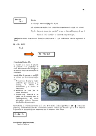 -6-

Pb = TN
716.2

Donde:
T = Torque del motor ( Kg-m ó lb-pie)
N= Número de revoluciones a las que se produce dicho torque (rps ó rpm)
716.2 = factor de conversión cuando T se usa en Kg-m y N en rpm. Se usa el
factor de 5252 cuando T se usa en lib-pie y N en rpm.

Ejemplo: Un motor de 4 cilindros desarrolla un torque de 12 Kg-m a 2400 rpm. Calcule la potencia al
freno.
Pb = 12 x 2400
716.2

Pb = 40.2 CV b

Potencia de fricción (Pf).
La fricción es un factor de pérdida
de potencia y un productor de
calor. Recuérdese que la energía no
se destruye sino que únicamente se
transforma.
Las pérdidas de energía en los MCI
se estiman en términos generales,
en:
– Transferencia de calor al medio
ambiente (por radiación y el
escape),
al
sistema
de
enfriamiento y al sistema de
lubricación.
– Absorción de calor por las
piezas del motor.
– Proporcionar potencia a las
piezas que la necesitan para su
funcionamiento,
así
como
alternador, distintas bombas,
distribuidor, dirección, etc.
Por lo tanto, la potencia de fricción es la suma de todas las pérdidas por fricción (Pf = ∑ pérdidas de
Pf
potencia), partiendo de que la Pin no toma en cuenta las pérdidas por fricción y que la Pb sí, entonces
la potencia de fricción se puede determinar por la diferencia entre ambas.
Pf = Pin - Pb

Autor: Francisco Javier Ortiz Arévalo
Ingeniero Agrónomo

 