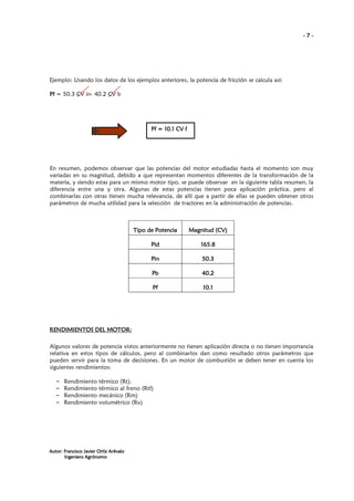 -7-

Ejemplo: Usando los datos de los ejemplos anteriores, la potencia de fricción se calcula así:
Pf = 50.3 CV in- 40.2 CV b

Pf = 10.1 CV f

En resumen, podemos observar que las potencias del motor estudiadas hasta el momento son muy
variadas en su magnitud, debido a que representan momentos diferentes de la transformación de la
materia, y siendo estas para un mismo motor tipo, se puede observar en la siguiente tabla resumen, la
diferencia entre una y otra. Algunas de estas potencias tienen poca aplicación práctica, pero al
combinarlas con otras tienen mucha relevancia, de allí que a partir de ellas se pueden obtener otros
parámetros de mucha utilidad para la selección de tractores en la administración de potencias.

Tipo de Potencia

Magnitud (CV)

Pid

165.8

Pin

50.3

Pb

40.2

Pf

10.1

MOTOR:
RENDIMIENTOS DEL MOTOR:
Algunos valores de potencia vistos anteriormente no tienen aplicación directa o no tienen importancia
relativa en estos tipos de cálculos, pero al combinarlos dan como resultado otros parámetros que
pueden servir para la toma de decisiones. En un motor de combustión se deben tener en cuenta los
siguientes rendimientos:
–
–
–
–

Rendimiento
Rendimiento
Rendimiento
Rendimiento

térmico (Rt).
térmico al freno (Rtf)
mecánico (Rm)
volumétrico (Rv)

Autor: Francisco Javier Ortiz Arévalo
Ingeniero Agrónomo

 