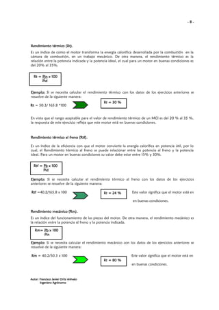 -8-

Rendimiento térmico (Rt).
Es un índice de como el motor transforma la energía calorífica desarrollada por la combustión en la
cámara de combustión, en un trabajo mecánico. De otra manera, el rendimiento térmico es la
relación entre la potencia indicada y la potencia ideal, el cual para un motor en buenas condiciones es
del 20% al 35%.
Rt = Pjn x 100
Pid
Ejemplo: Si se necesita calcular el rendimiento térmico con los datos de los ejercicios anteriores se
resuelve de la siguiente manera:
Rt = 50.3/ 165.8 *100

Rt = 30 %

En vista que el rango aceptable para el valor de rendimiento térmico de un MCI es del 20 % al 35 %,
la respuesta de este ejercicio refleja que este motor está en buenas condiciones.

(Rtf
Rendimiento térmico al freno (Rtf).
Es un índice de la eficiencia con que el motor convierte la energía calorífica en potencia útil, por lo
cual, el Rendimiento térmico al freno se puede relacionar entre las potencia al freno y la potencia
ideal. Para un motor en buenas condiciones su valor debe estar entre 15% y 30%.
Rtf = Pb x 100
Pid
Ejemplo: Si se necesita calcular el rendimiento térmico al freno con los datos de los ejercicios
anteriores se resuelve de la siguiente manera:
Rtf =40.2/165.8 x 100

Rt = 24 %

Este valor significa que el motor está en
en buenas condiciones.

(Rm
Rendimiento mecánico (Rm).
Es un índice del funcionamiento de las piezas del motor. De otra manera, el rendimiento mecánico es
la relación entre la potencia al freno y la potencia indicada.
Rm= Pb x 100
Pin
Pin
Ejemplo: Si se necesita calcular el rendimiento mecánico con los datos de los ejercicios anteriores se
resuelve de la siguiente manera:
Rm = 40.2/50.3 x 100

Este valor significa que el motor está en
Rt = 80 %
en buenas condiciones.

Autor: Francisco Javier Ortiz Arévalo
Ingeniero Agrónomo

 
